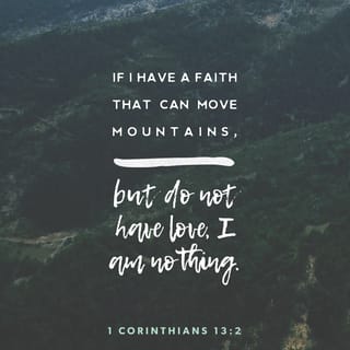 1 Corinthians 13:1-7 - If I speak with the tongues of men and of angels, but do not have love, I have become a noisy gong or a clanging cymbal. If I have the gift of prophecy, and know all mysteries and all knowledge; and if I have all faith, so as to remove mountains, but do not have love, I am nothing. And if I give all my possessions to feed the poor, and if I surrender my body to be burned, but do not have love, it profits me nothing.
Love is patient, love is kind and is not jealous; love does not brag and is not arrogant, does not act unbecomingly; it does not seek its own, is not provoked, does not take into account a wrong suffered, does not rejoice in unrighteousness, but rejoices with the truth; bears all things, believes all things, hopes all things, endures all things.