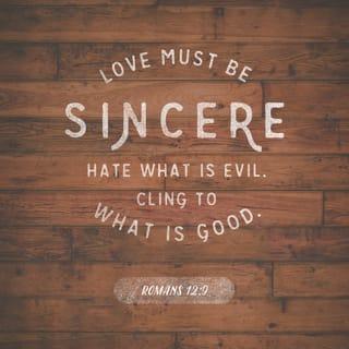 Romans 12:9-12 - Love must be sincere. Hate what is evil; cling to what is good. Be devoted to one another in love. Honor one another above yourselves. Never be lacking in zeal, but keep your spiritual fervor, serving the Lord. Be joyful in hope, patient in affliction, faithful in prayer.