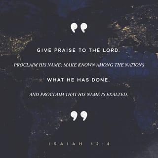 Isaiah 12:4-6 - And you will say in that day:

“Give thanks to the LORD,
call upon his name,
make known his deeds among the peoples,
proclaim that his name is exalted.

“Sing praises to the LORD, for he has done gloriously;
let this be made known in all the earth.
Shout, and sing for joy, O inhabitant of Zion,
for great in your midst is the Holy One of Israel.”