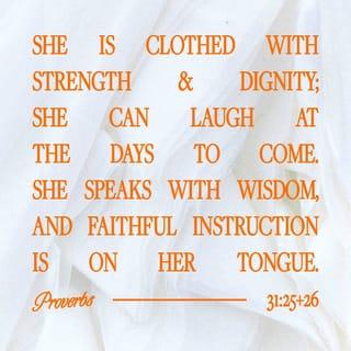 Proverbs 31:25-30 - She is clothed with strength and dignity;
she can laugh at the days to come.
She speaks with wisdom,
and faithful instruction is on her tongue.
She watches over the affairs of her household
and does not eat the bread of idleness.
Her children arise and call her blessed;
her husband also, and he praises her:
“Many women do noble things,
but you surpass them all.”
Charm is deceptive, and beauty is fleeting;
but a woman who fears the LORD is to be praised.