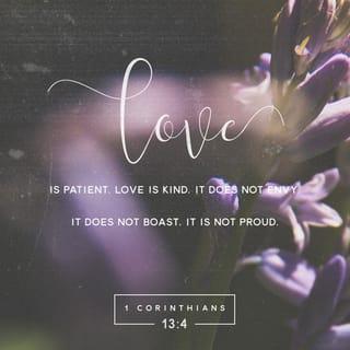 1 Corinthians 13:4-7 - Love is patient and kind. Love is not jealous or boastful or proud or rude. It does not demand its own way. It is not irritable, and it keeps no record of being wronged. It does not rejoice about injustice but rejoices whenever the truth wins out. Love never gives up, never loses faith, is always hopeful, and endures through every circumstance.