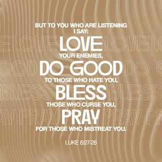 Luke 6:27-31 - “But to you who are listening I say: Love your enemies, do good to those who hate you, bless those who curse you, pray for those who mistreat you. If someone slaps you on one cheek, turn to them the other also. If someone takes your coat, do not withhold your shirt from them. Give to everyone who asks you, and if anyone takes what belongs to you, do not demand it back. Do to others as you would have them do to you.