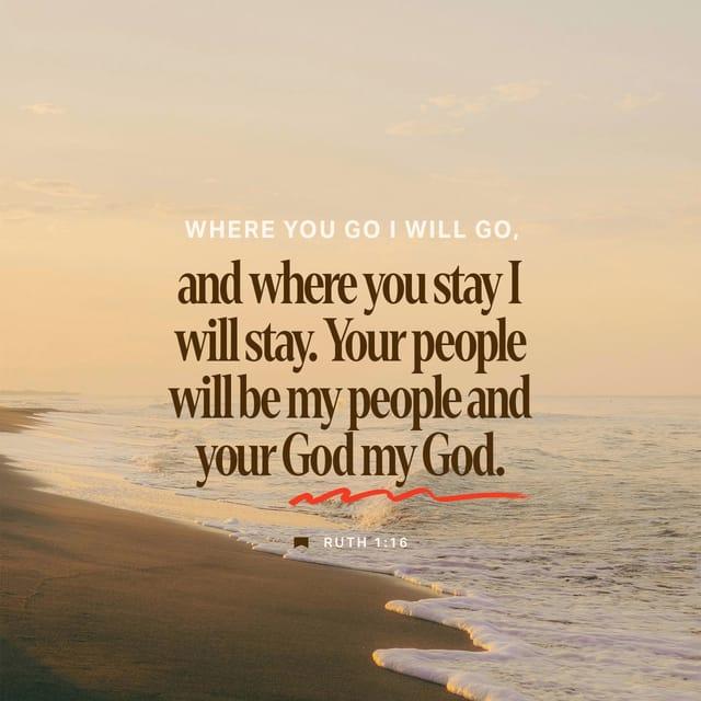 Ruth 1:16 - But Ruth replied, “Don’t urge me to leave you or to turn back from you. Where you go I will go, and where you stay I will stay. Your people will be my people and your God my God.