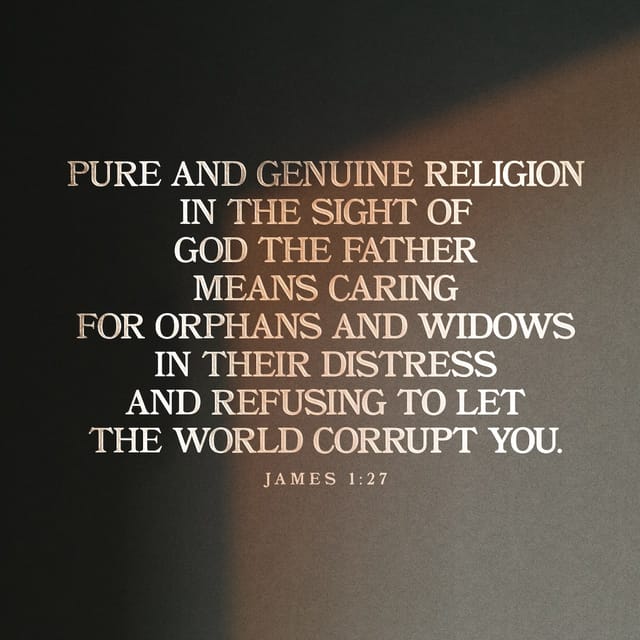 James 1:27 - Pure and genuine religion in the sight of God the Father means caring for orphans and widows in their distress and refusing to let the world corrupt you.