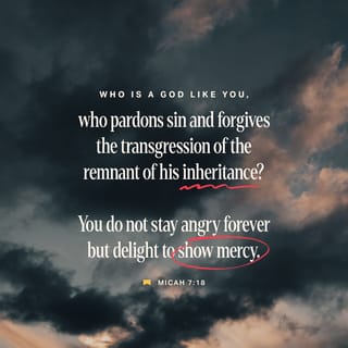 Micah 7:18 - There is no other god like you, O LORD; you forgive the sins of your people who have survived. You do not stay angry for ever, but you take pleasure in showing us your constant love.