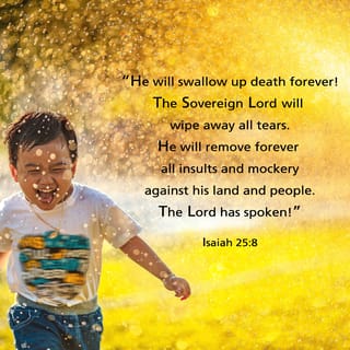 Isaiah 25:8-9 - he will swallow up death forever.
The Sovereign LORD will wipe away the tears
from all faces;
he will remove his people’s disgrace
from all the earth.
The LORD has spoken.
In that day they will say,
“Surely this is our God;
we trusted in him, and he saved us.
This is the LORD, we trusted in him;
let us rejoice and be glad in his salvation.”