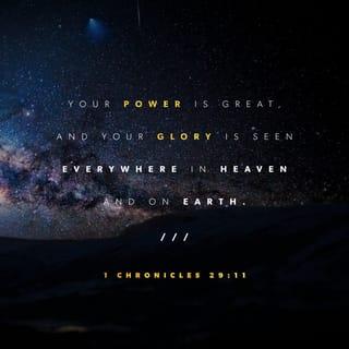 1 Chronicles 29:11 - You are great and powerful, glorious, splendid, and majestic. Everything in heaven and earth is yours, and you are king, supreme ruler over all.