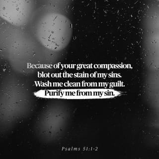 Psalms 51:1-17 - Have mercy on me, O God,
according to your unfailing love;
according to your great compassion
blot out my transgressions.
Wash away all my iniquity
and cleanse me from my sin.

For I know my transgressions,
and my sin is always before me.
Against you, you only, have I sinned
and done what is evil in your sight;
so you are right in your verdict
and justified when you judge.
Surely I was sinful at birth,
sinful from the time my mother conceived me.
Yet you desired faithfulness even in the womb;
you taught me wisdom in that secret place.

Cleanse me with hyssop, and I will be clean;
wash me, and I will be whiter than snow.
Let me hear joy and gladness;
let the bones you have crushed rejoice.
Hide your face from my sins
and blot out all my iniquity.

Create in me a pure heart, O God,
and renew a steadfast spirit within me.
Do not cast me from your presence
or take your Holy Spirit from me.
Restore to me the joy of your salvation
and grant me a willing spirit, to sustain me.

Then I will teach transgressors your ways,
so that sinners will turn back to you.
Deliver me from the guilt of bloodshed, O God,
you who are God my Savior,
and my tongue will sing of your righteousness.
Open my lips, Lord,
and my mouth will declare your praise.
You do not delight in sacrifice, or I would bring it;
you do not take pleasure in burnt offerings.
My sacrifice, O God, is a broken spirit;
a broken and contrite heart
you, God, will not despise.