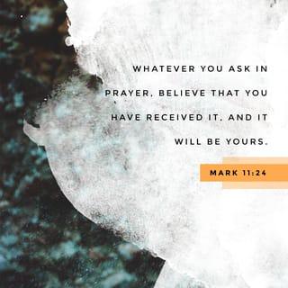 Mark 11:24-25 - Therefore I tell you, whatever you ask for in prayer, believe that you have received it, and it will be yours. And when you stand praying, if you hold anything against anyone, forgive them, so that your Father in heaven may forgive you your sins.”