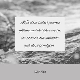 Isaia 43:2 - Kur do të kalosh përmes ujërave unë do të jem me ty, ose do të kalosh lumenjtë, nuk do të të mbytin; kur do të ecësh nëpër zjarr, nuk do të digjesh dhe flaka nuk do të të konsumojë.