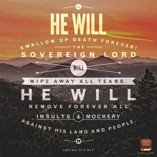 Isaiah 25:8 - He has swallowed up death forever! The Lord GOD will wipe away tears from off all faces. He will take the reproach of his people away from off all the earth, for the LORD has spoken it.