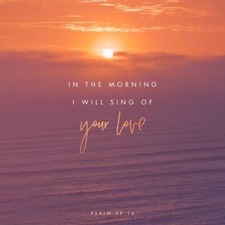 Psalms 59:16 - But as for me, your strength shall be my song of joy.
At each and every sunrise, my lyrics of your love will fill the air!
For you have been my glory-fortress,
a stronghold in my day of distress.