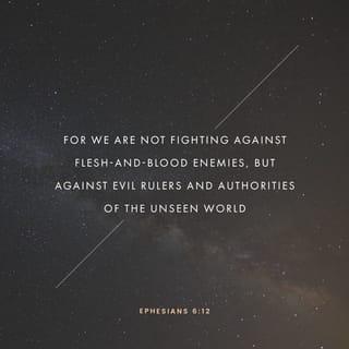 Ephesians 6:10-17 - Finally, be strong in the Lord and in his mighty power. Put on the full armor of God, so that you can take your stand against the devil’s schemes. For our struggle is not against flesh and blood, but against the rulers, against the authorities, against the powers of this dark world and against the spiritual forces of evil in the heavenly realms. Therefore put on the full armor of God, so that when the day of evil comes, you may be able to stand your ground, and after you have done everything, to stand. Stand firm then, with the belt of truth buckled around your waist, with the breastplate of righteousness in place, and with your feet fitted with the readiness that comes from the gospel of peace. In addition to all this, take up the shield of faith, with which you can extinguish all the flaming arrows of the evil one. Take the helmet of salvation and the sword of the Spirit, which is the word of God.