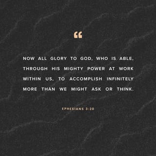 Ephesians 3:20-21 - Now to him who is able to do far more abundantly than all that we ask or think, according to the power at work within us, to him be glory in the church and in Christ Jesus throughout all generations, forever and ever. Amen.