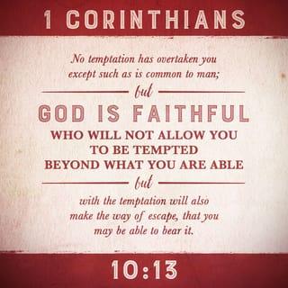 1 Corinthians 10:13 - Every test that you have experienced is the kind that normally comes to people. But God keeps his promise, and he will not allow you to be tested beyond your power to remain firm; at the time you are put to the test, he will give you the strength to endure it, and so provide you with a way out.