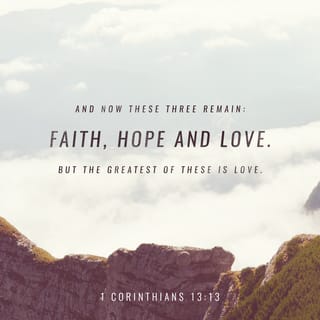 1 Corinthians 13:13 - And so faith, hope, love abide [faith–conviction and belief respecting man's relation to God and divine things; hope–joyful and confident expectation of eternal salvation; love–true affection for God and man, growing out of God's love for and in us], these three; but the greatest of these is love.