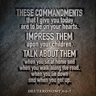Deuteronomy 6:5-8 - Love the LORD your God with all your heart and with all your soul and with all your strength. These commandments that I give you today are to be on your hearts. Impress them on your children. Talk about them when you sit at home and when you walk along the road, when you lie down and when you get up. Tie them as symbols on your hands and bind them on your foreheads.