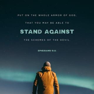 Ephesians 6:10-14 - Finally, be strong in the Lord and in his mighty power. Put on the full armor of God, so that you can take your stand against the devil’s schemes. For our struggle is not against flesh and blood, but against the rulers, against the authorities, against the powers of this dark world and against the spiritual forces of evil in the heavenly realms. Therefore put on the full armor of God, so that when the day of evil comes, you may be able to stand your ground, and after you have done everything, to stand. Stand firm then, with the belt of truth buckled around your waist, with the breastplate of righteousness in place