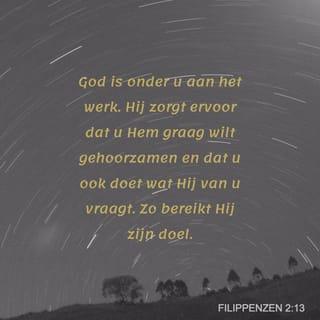 Filippenzen 2:13 - God is onder u aan het werk. Hij zorgt ervoor dat u Hem graag wilt gehoorzamen en dat u ook doet wat Hij van u vraagt. Zo bereikt Hij zijn doel.