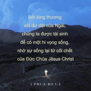 I Phi-e-rơ 1:3 - Ngợi-khen Đức Chúa Trời, là Cha Đức Chúa Jêsus-Christ chúng ta, Ngài lấy lòng thương-xót cả thể khiến chúng ta lại sanh, đặng chúng ta nhờ sự Đức Chúa Jêsus-Christ sống lại từ trong kẻ chết mà có sự trông-cậy sống