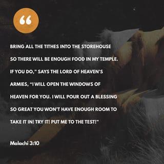 Malachi 3:10 - I am the LORD All-Powerful, and I challenge you to put me to the test. Bring the entire ten percent into the storehouse, so there will be food in my house. Then I will open the windows of heaven and flood you with blessing after blessing.