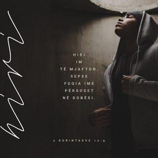 2 Korintasve 12:9-10 - por ai m'u përgjigj: «Hiri im të mjafton, sepse fuqia ime tregohet e plotë në dobësinë tënde». Prandaj do të krenohem edhe më shumë me dobësitë e mia, që të banojë tek unë fuqia e Krishtit. Prandaj gëzohem, edhe kur jam i dobët, edhe kur më shajnë, edhe kur jam në nevojë, edhe kur më përndjekin, edhe kur jam në vështirësi për shkak të Krishtit. Në të vërtetë, kur jam i dobët, atëherë jam i fortë.