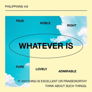 Philippians 4:8 - Keep your thoughts continually fixed on all that is authentic and real, honorable and admirable, beautiful and respectful, pure and holy, merciful and kind. And fasten your thoughts on every glorious work of God, praising him always.