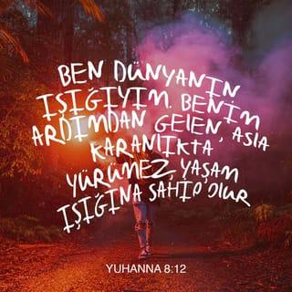 YUHANNA 8:12 - Bunun ardından, İsa yine Ferisiler'le konuştu. “Ben dünyanın Işığı'yım” dedi, “Ardımdan gelen yaşam ışığına kavuşur, hiçbir zaman karanlıkta yürümez.”