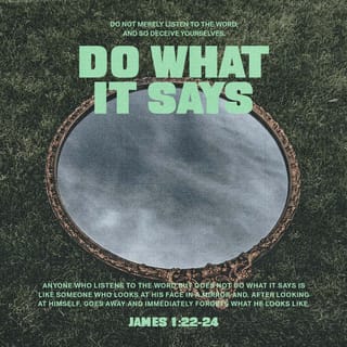 James 1:21-24 - Therefore, get rid of all moral filth and the evil that is so prevalent and humbly accept the word planted in you, which can save you.
Do not merely listen to the word, and so deceive yourselves. Do what it says. Anyone who listens to the word but does not do what it says is like someone who looks at his face in a mirror and, after looking at himself, goes away and immediately forgets what he looks like.