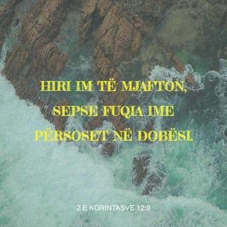 2 Korintasve 12:9 - por ai m'u përgjigj: «Hiri im të mjafton, sepse fuqia ime tregohet e plotë në dobësinë tënde». Prandaj do të krenohem edhe më shumë me dobësitë e mia, që të banojë tek unë fuqia e Krishtit.