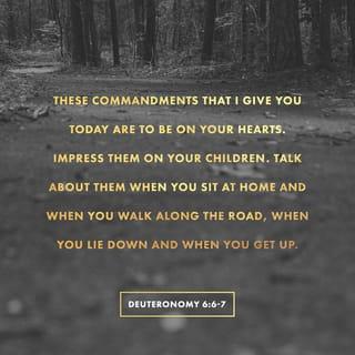 Deuteronomy 6:6-9 - Write these commandments that I’ve given you today on your hearts. Get them inside of you and then get them inside your children. Talk about them wherever you are, sitting at home or walking in the street; talk about them from the time you get up in the morning to when you fall into bed at night. Tie them on your hands and foreheads as a reminder; inscribe them on the doorposts of your homes and on your city gates.