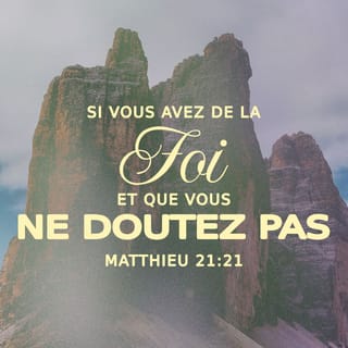 Matthieu 21:21 - Jésus leur répond : « Je vous le dis, c’est la vérité : si vous avez la foi et si vous n’hésitez pas, vous pourrez faire ce que j’ai fait au figuier. Vous pourrez même dire à cette montagne : “Va-t’en et jette-toi dans la mer !” Et cela arrivera.