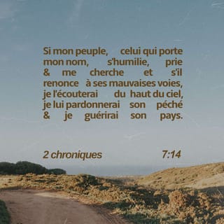 2 Chroniques 7:14 - si mon peuple, sur lequel est invoqué mon nom, s'humilie, prie et cherche ma face, et s'il se détourne de ses mauvaises voies, je l'écouterai du ciel, je lui pardonnerai son péché et je guérirai son pays.