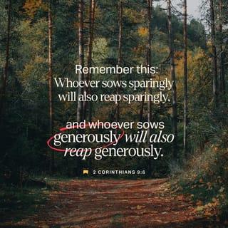 2 Corinthians 9:6-9 - Remember this: Whoever sows sparingly will also reap sparingly, and whoever sows generously will also reap generously. Each of you should give what you have decided in your heart to give, not reluctantly or under compulsion, for God loves a cheerful giver. And God is able to bless you abundantly, so that in all things at all times, having all that you need, you will abound in every good work. As it is written:
“They have freely scattered their gifts to the poor;
their righteousness endures forever.”