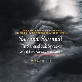 Het eerste boek Samuël 3:9-10 - Daarom zeide Eli tot Samuël: Ga heen, leg u weer neer, en als Hij u roept, zeg dan: spreek HERE, want uw knecht hoort. En Samuël ging heen en legde zich weer op zijn plaats neer. Toen kwam de HERE, bleef daar staan en riep als de vorige keren: Samuël, Samuël! En Samuël zeide: Spreek, want uw knecht hoort.