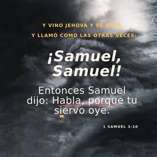 1 SAMUEL 3:9-10 - y le dijo:
— Vuelve a acostarte y si alguien te llama, respóndele: “Habla, Señor, que tu servidor escucha”.
Y Samuel se fue a acostar a su habitación. El Señor volvió a insistir y lo llamó como antes:
— ¡Samuel! ¡Samuel!
Y él le respondió:
— Habla, que tu servidor escucha.