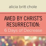 Awed By Christ’s Resurrection: 6 Days Of Decrease