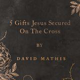 5 Gifts Jesus Secured on the Cross by David Mathis