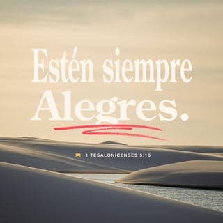 1 TESALONICENSES 5:16-28 - Estad siempre gozosos. Orad sin cesar. Dad gracias en todo, porque esta es la voluntad de Dios para con vosotros en Cristo Jesús. No apaguéis al Espíritu. No menospreciéis las profecías. Examinadlo todo; retened lo bueno. Absteneos de toda especie de mal.
Y el mismo Dios de paz os santifique por completo; y todo vuestro ser, espíritu, alma y cuerpo, sea guardado irreprensible para la venida de nuestro Señor Jesucristo. Fiel es el que os llama, el cual también lo hará.
Hermanos, orad por nosotros.
Saludad a todos los hermanos con ósculo santo.
Os conjuro por el Señor, que esta carta se lea a todos los santos hermanos.
La gracia de nuestro Señor Jesucristo sea con vosotros. Amén.