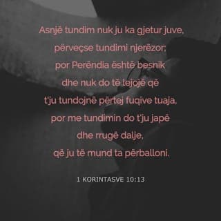 1 Korintasve 10:13 - Sprovat që kishit deri tani kanë qenë brenda mundësive njerëzore. Perëndia është besnik dhe nuk do të lejojë të viheni në provë përtej mundësive tuaja, por bashkë me sprovat do t'ju japë edhe rrugëdaljen, që të mund t'i përballoni.