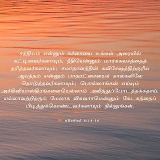 எபேசியர் 6:14-18 - சத்தியம் என்னும் கச்சையை உங்கள் அரையில் கட்டினவர்களாயும், நீதியென்னும் மார்க்கவசத்தைத் தரித்தவர்களாயும்;
சமாதானத்தின் சுவிசேஷத்திற்குரிய ஆயத்தம் என்னும் பாதரட்சையைக் கால்களிலே தொடுத்தவர்களாயும்;
பொல்லாங்கன் எய்யும் அக்கினியாஸ்திரங்களையெல்லாம் அவித்துப்போடத்தக்கதாய், எல்லாவற்றிற்கும் மேலாக விசுவாசமென்னும் கேடகத்தைப் பிடித்துக்கொண்டவர்களாயும் நில்லுங்கள்.
இரட்சணியமென்னும் தலைச்சீராவையும். தேவவசனமாகிய ஆவியின் பட்டயத்தையும் எடுத்துக்கொள்ளுங்கள்.
எந்தச் சமயத்திலும் சகலவிதமான வேண்டுதலோடும் விண்ணப்பத்தோடும் ஆவியினாலே ஜெபம்பண்ணி, அதன்பொருட்டு மிகுந்த மனவுறுதியோடும் சகல பரிசுத்தவான்களுக்காகவும் பண்ணும் வேண்டுதலோடும் விழித்துக்கொண்டிருங்கள்.
