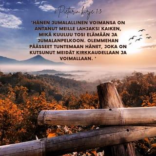 Toinen Pietarin kirje 1:3-4 - Hänen jumalallinen voimansa on antanut meille lahjaksi kaiken, mikä kuuluu tosi elämään ja jumalanpelkoon. Olemmehan päässeet tuntemaan hänet, joka on kutsunut meidät kirkkaudellaan ja voimallaan. Näin hän on meille lahjoittanut suuret ja kalliit lupaukset, jotta te niiden avulla pääsisitte pakoon turmelusta, joka maailmassa himojen tähden vallitsee, ja tulisitte osallisiksi jumalallisesta luonnosta.