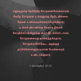 1 கொரிந்தியர் 10:13 - உங்களுக்கு நேரிட்ட சோதனைகள் பொதுவாக மனிதனுக்கு நேரிடுகிறவைகளே. இறைவன் உங்களுக்கு உண்மையுள்ளவராயிருக்கிறார்; ஆகவே உங்களால் தாங்கமுடியாத அளவுக்கு நீங்கள் சோதனைக்குள்ளாக அவர் இடங்கொடுக்கமாட்டார். ஆயினும் நீங்கள் சோதனைக்குட்படும்போது, நீங்கள் அதிலிருந்து தப்பித்துக் கொள்ளக்கூடிய ஒரு வழியையும் அவர் ஏற்படுத்தித் தருவார். அதனால், உங்களுக்கு அதைத் தாங்கிக்கொள்ளக் கூடியதாயிருக்கும்.