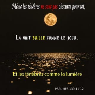 Psaumes 139:11-15 - Et si je me dis : ╵« Du moins les ténèbres ╵m’envelopperont », alors la nuit même ╵se change en lumière ╵tout autour de moi. Pour toi, même les ténèbres ╵ne sont pas obscures et la nuit est claire ╵comme le plein jour : lumière ou ténèbres ╵pour toi sont pareilles. Tu m’as fait ce que je suis, et tu m’as tissé ╵dans le ventre de ma mère. Je te loue ╵d’avoir fait de moi ╵une créature ╵aussi merveilleuse : tu fais des merveilles, et je le reconnais bien. Mon corps n’était pas caché ╵à tes yeux quand, dans le secret, ╵je fus façonné et tissé ╵comme dans les profondeurs ╵de la terre.