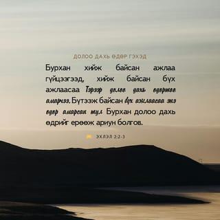 Эхлэл 2:1-17 - Тэнгэр газар болон түүний түг түмнийг ийнхүү гүйцээв. Долоо дахь өдөр гэхэд Бурхан хийж байсан ажилаа гүйцээгээд, хийж байсан бүх ажлаасаа Тэрээр долоо дахь өдөртөө амарчээ. Бүтээж байсан бүх ажлаасаа энэ өдөр амарсан тул Бурхан долоо дахь өдрийг ерөөж ариун болгов.
ЭЗЭН Бурхан тэнгэр газрыг буй болгосон уг сурвалж ийм билээ.
Тэнгэр газар бүтээгдсэн тэр өдөр, ЭЗЭН Бурхан газар дэлхий дээр хур бороо оруулаагүй, газар тариалах хүн ч үгүй байсан тул хээрийн бут сөөг газарт хараахан үгүй, тариалангийн ургамал ногоо арай ургаагүй, харин газраас уур манан хөөрч, бүх газрын гадаргууг усалдаг байлаа.
Тэгэхэд ЭЗЭН Бурхан газрын шорооноос хүнийг урлаад, амин амьсгалыг хамраар нь үлээж оруулахад хүн амьд биет болжээ. ЭЗЭН Бурхан дорно зүгт Еденд цэцэрлэг тариад, урласан хүнээ тэнд авчирч тавьжээ. Бас хөрснөөс ЭЗЭН Бурханы ургуулсан янз бүрийн модод нь хараа булаам, хүнсэнд сайн байв. Тэр цэцэрлэгийн гол дунд бас амийн мод хийгээд сайн мууг мэдүүлэгч мод байжээ.
Еденээс гарсан нэгэн мөрөн тэр цэцэрлэгийг усалдаг бөгөөд тэндээс дөрвөн салаа эх авчээ. Эхнийх нь Пишон гэдэг нэртэй бөгөөд алт байдаг. Хавилагийн бүх нутгийг дайран өнгөрнө. Тэр нутгийн алт нь шижир, тэнд бидолаах хийгээд судалт гартаам ч байжээ. Хоёр дахь мөрний нэр нь Гихон бөгөөд Кушийн бүх нутгийг дайран өнгөрдөг. Гурав дахь мөрний нэр нь Тигр бөгөөд Ассирийн зүүн талаар урсдаг. Дөрөв дэх мөрөн нь Евфрат аж.
ЭЗЭН Бурхан хүнийг авчирч, Еден цэцэрлэгийг арчлуулан сахиулахаар тэнд суулгав. Тэгээд ЭЗЭН Бурхан тэр хүнд тушаан
—Чи энэ цэцэрлэгийн аль ч модны жимсийг идэж болно. Харин сайн мууг мэдүүлэгч модны жимснээс идэж болохгүй. Түүнээс идсэн тэр өдөртөө л чи зайлшгүй үхнэ! гэв.