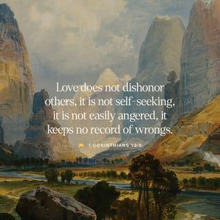 1 Corinthians 13:4-8 - Love endures with patience and serenity, love is kind and thoughtful, and is not jealous or envious; love does not brag and is not proud or arrogant. It is not rude; it is not self-seeking, it is not provoked [nor overly sensitive and easily angered]; it does not take into account a wrong endured. It does not rejoice at injustice, but rejoices with the truth [when right and truth prevail]. Love bears all things [regardless of what comes], believes all things [looking for the best in each one], hopes all things [remaining steadfast during difficult times], endures all things [without weakening].
Love never fails [it never fades nor ends]. But as for prophecies, they will pass away; as for tongues, they will cease; as for the gift of special knowledge, it will pass away.