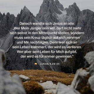 Lukas 9:23-27 - Nun wandte sich Jesus an alle und sagte: »Wenn jemand mein Jünger sein will, muss er sich selbst verleugnen, sein Kreuz täglich auf sich nehmen und mir nachfolgen. Denn wer sein Leben retten will, wird es verlieren; wer aber sein Leben um meinetwillen verliert, der wird es retten. Was nützt es einem Menschen, die ganze Welt zu gewinnen, wenn er dabei sich selbst ins Verderben stürzt oder unheilbar Schaden nimmt? Denn wer nicht zu mir und meinen Worten steht, zu dem wird auch der Menschensohn nicht stehen, wenn er in seiner Herrlichkeit und in der Herrlichkeit seines Vaters und der heiligen Engel kommt. Glaubt mir: Einige von denen, die hier stehen, werden nicht sterben, bis sie das Reich Gottes gesehen haben.«