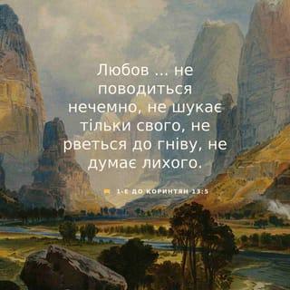 1-е до коринтян 13:4-13 - Любов довготерпить, любов милосердствує, не заздрить, любов не величається, не надимається,
не поводиться нечемно, не шукає тільки свого, не рветься до гніву, не думає лихого, не радіє з неправди, але тішиться правдою, усе зносить, вірить у все, сподівається всього, усе терпить! Ніколи любов не перестає! Хоч пророцтва й існують, та припиняться, хоч мови існують, замовкнуть, хоч існує знання, та скасується.
Бо ми знаємо частинно, і пророкуємо частинно; коли ж досконале настане, тоді зупиниться те, що частинне. Коли я дитиною був, то я говорив, як дитина, як дитина я думав, розумів, як дитина. Коли ж мужем я став, то відкинув дитяче. Отож, тепер бачимо ми ніби у дзеркалі, у загадці, але потім обличчям в обличчя; тепер розумію частинно, а потім пізнаю, як і пізнаний я. А тепер залишаються віра, надія, любов, оці три. А найбільша між ними любов!