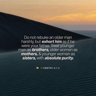 1 Timothy 5:1-10 - Do not rebuke an older man harshly, but exhort him as if he were your father. Treat younger men as brothers, older women as mothers, and younger women as sisters, with absolute purity.
Give proper recognition to those widows who are really in need. But if a widow has children or grandchildren, these should learn first of all to put their religion into practice by caring for their own family and so repaying their parents and grandparents, for this is pleasing to God. The widow who is really in need and left all alone puts her hope in God and continues night and day to pray and to ask God for help. But the widow who lives for pleasure is dead even while she lives. Give the people these instructions, so that no one may be open to blame. Anyone who does not provide for their relatives, and especially for their own household, has denied the faith and is worse than an unbeliever.
No widow may be put on the list of widows unless she is over sixty, has been faithful to her husband, and is well known for her good deeds, such as bringing up children, showing hospitality, washing the feet of the Lord’s people, helping those in trouble and devoting herself to all kinds of good deeds.