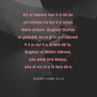 KỌRINTI KINNI 10:13 - Kò sí ìdánwò kan tí ó dé ba yín bíkòṣe irú èyí tí ó wọ́pọ̀ láàrin eniyan. Ṣugbọn Ọlọrun tó gbẹ́kẹ̀lé, kò ní jẹ́ kí ẹ rí ìdánwò tí ó ju èyí tí ẹ lè fara dà lọ. Ṣugbọn ní àkókò ìdánwò, yóo pèsè ọ̀nà àbáyọ, yóo sì mú kí ẹ lè fara dà á.